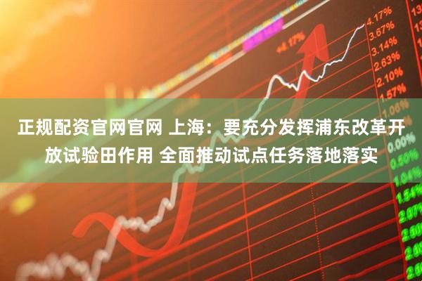 正规配资官网官网 上海：要充分发挥浦东改革开放试验田作用 全面推动试点任务落地落实