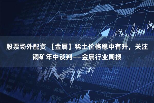 股票场外配资 【金属】稀土价格稳中有升，关注铜矿年中谈判——金属行业周报