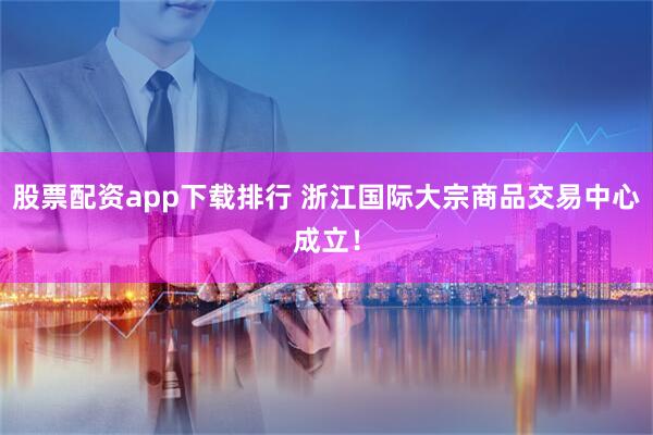 股票配资app下载排行 浙江国际大宗商品交易中心成立！