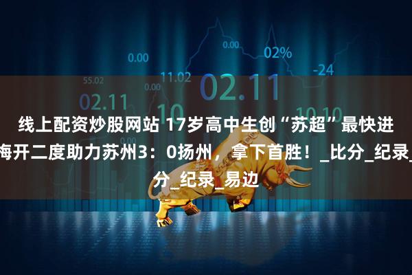 线上配资炒股网站 17岁高中生创“苏超”最快进球！梅开二度助力苏州3：0扬州，拿下首胜！_比分_纪录_易边