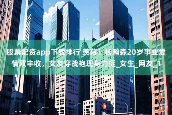 股票配资app下载排行 羡慕！杨瀚森20岁事业爱情双丰收，女友穿战袍现身力挺_女生_网友_1