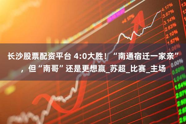 长沙股票配资平台 4:0大胜！“南通宿迁一家亲”，但“南哥”还是更想赢_苏超_比赛_主场