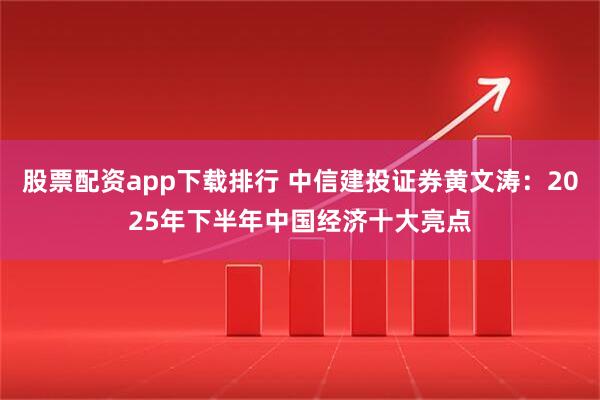 股票配资app下载排行 中信建投证券黄文涛：2025年下半年中国经济十大亮点