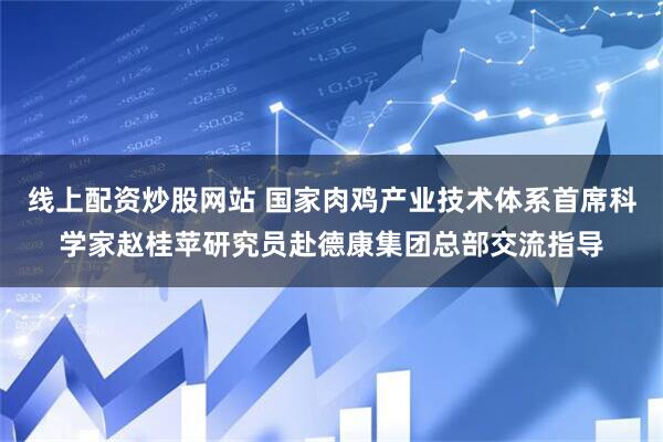 线上配资炒股网站 国家肉鸡产业技术体系首席科学家赵桂苹研究员赴德康集团总部交流指导