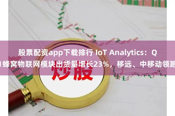 股票配资app下载排行 IoT Analytics：Q1蜂窝物联网模块出货量增长23%，移远、中移动领跑