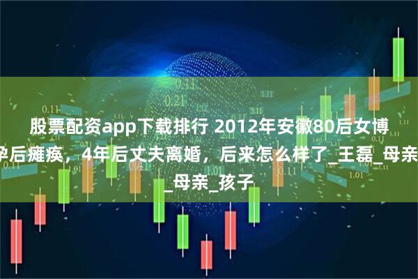 股票配资app下载排行 2012年安徽80后女博士怀孕后瘫痪，4年后丈夫离婚，后来怎么样了_王磊_母亲_孩子