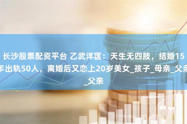 长沙股票配资平台 乙武洋匡：天生无四肢，结婚15年出轨50人，离婚后又恋上20岁美女_孩子_母亲_父亲