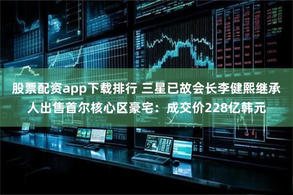 股票配资app下载排行 三星已故会长李健熙继承人出售首尔核心区豪宅：成交价228亿韩元