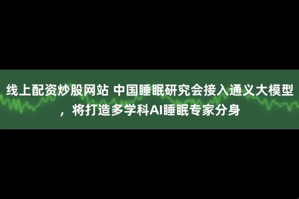 线上配资炒股网站 中国睡眠研究会接入通义大模型，将打造多学科AI睡眠专家分身