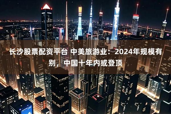 长沙股票配资平台 中美旅游业：2024年规模有别，中国十年内或登顶
