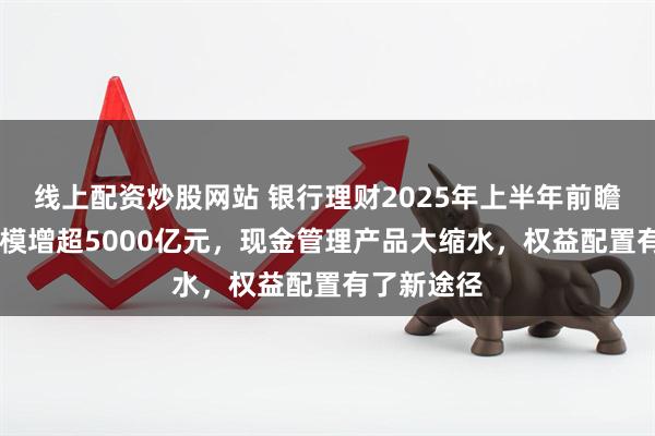 线上配资炒股网站 银行理财2025年上半年前瞻！14家规模增超5000亿元，现金管理产品大缩水，权益配置有了新途径