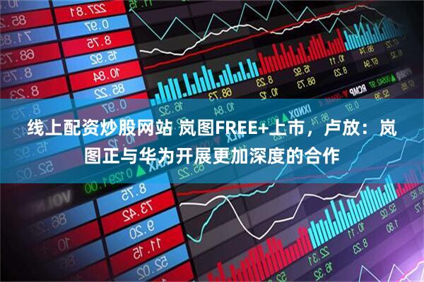 线上配资炒股网站 岚图FREE+上市，卢放：岚图正与华为开展更加深度的合作