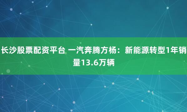 长沙股票配资平台 一汽奔腾方杨：新能源转型1年销量13.6万辆