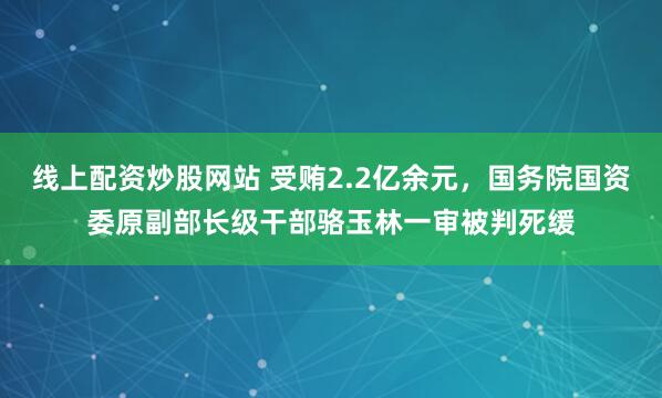 线上配资炒股网站 受贿2.2亿余元，国务院国资委原副部长级干部骆玉林一审被判死缓