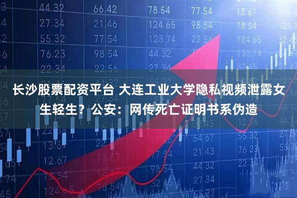 长沙股票配资平台 大连工业大学隐私视频泄露女生轻生？公安：网传死亡证明书系伪造