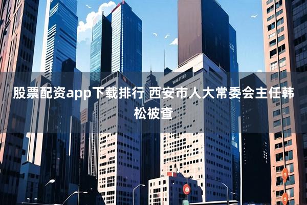 股票配资app下载排行 西安市人大常委会主任韩松被查