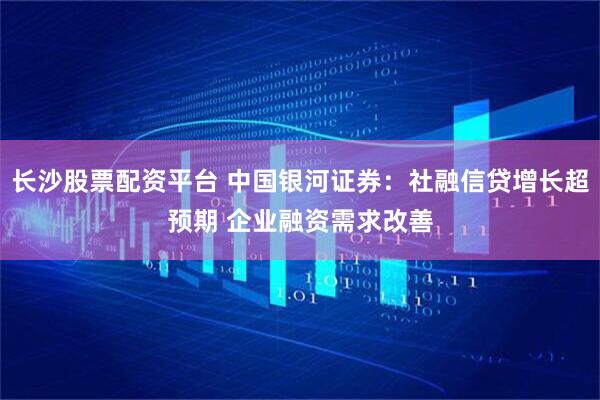 长沙股票配资平台 中国银河证券：社融信贷增长超预期 企业融资需求改善