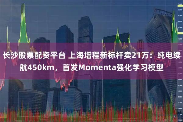 长沙股票配资平台 上海增程新标杆卖21万：纯电续航450km，首发Momenta强化学习模型