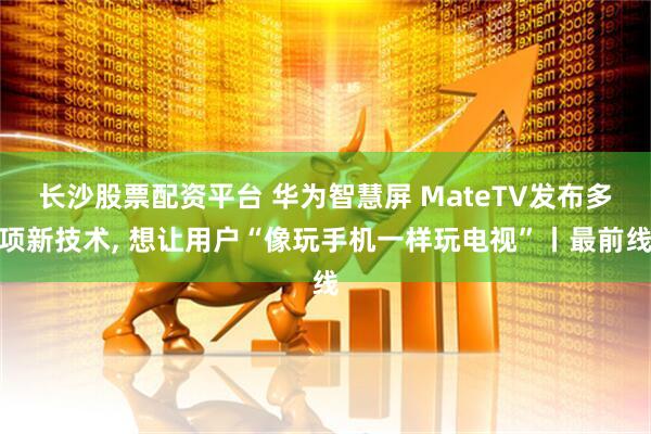 长沙股票配资平台 华为智慧屏 MateTV发布多项新技术, 想让用户“像玩手机一样玩电视”丨最前线