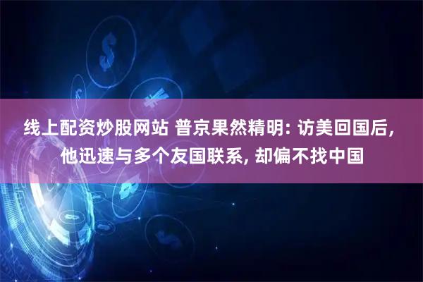 线上配资炒股网站 普京果然精明: 访美回国后, 他迅速与多个友国联系, 却偏不找中国