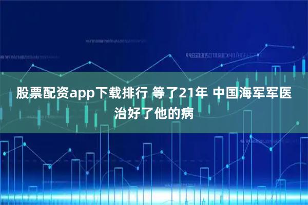 股票配资app下载排行 等了21年 中国海军军医治好了他的病