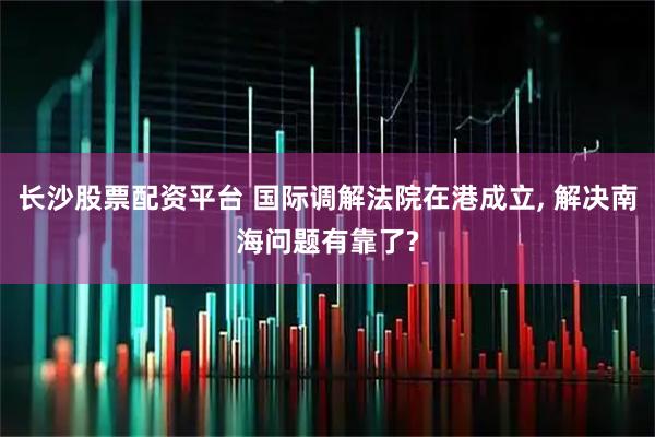 长沙股票配资平台 国际调解法院在港成立, 解决南海问题有靠了?