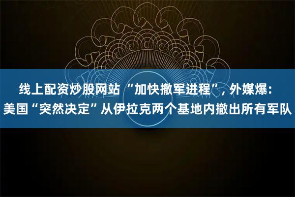 线上配资炒股网站 “加快撤军进程”, 外媒爆: 美国“突然决定”从伊拉克两个基地内撤出所有军队