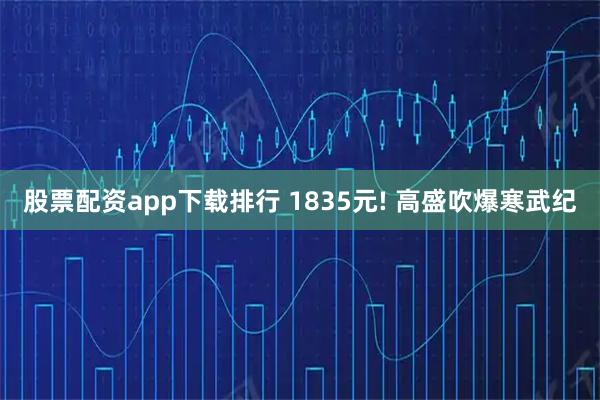 股票配资app下载排行 1835元! 高盛吹爆寒武纪