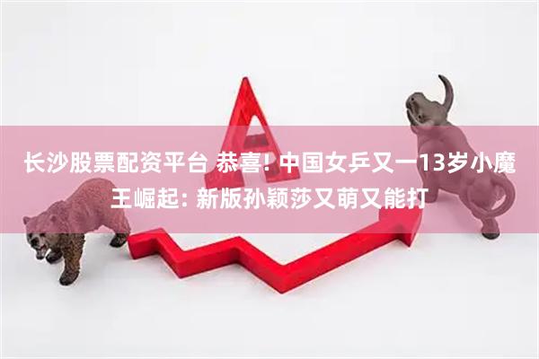 长沙股票配资平台 恭喜! 中国女乒又一13岁小魔王崛起: 新版孙颖莎又萌又能打