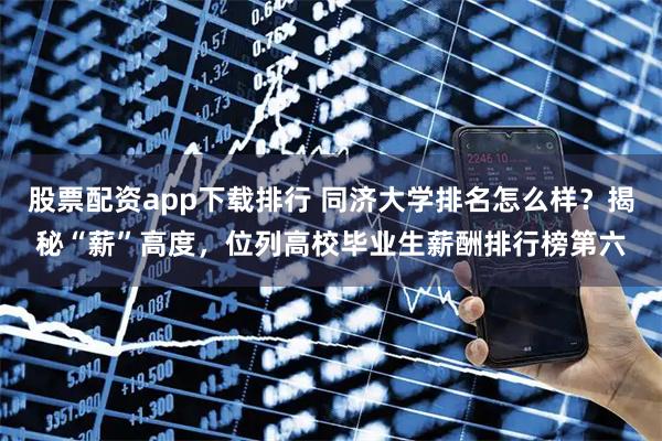 股票配资app下载排行 同济大学排名怎么样？揭秘“薪”高度，位列高校毕业生薪酬排行榜第六