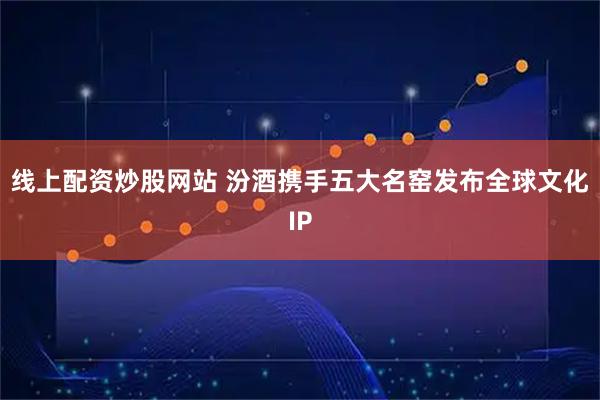 线上配资炒股网站 汾酒携手五大名窑发布全球文化IP