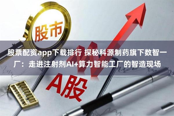 股票配资app下载排行 探秘科源制药旗下数智一厂：走进注射剂AI+算力智能工厂的智造现场