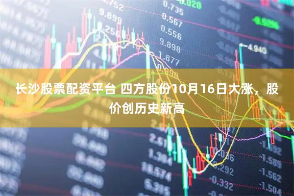 长沙股票配资平台 四方股份10月16日大涨，股价创历史新高
