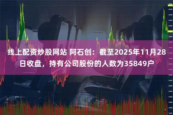 线上配资炒股网站 阿石创：截至2025年11月28日收盘，持有公司股份的人数为35849户