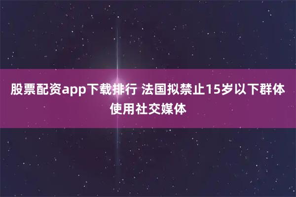 股票配资app下载排行 法国拟禁止15岁以下群体使用社交媒体
