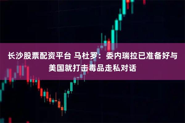 长沙股票配资平台 马杜罗：委内瑞拉已准备好与美国就打击毒品走私对话