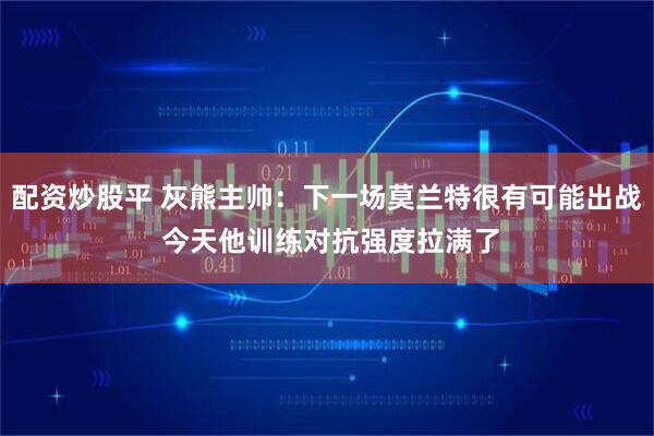 配资炒股平 灰熊主帅：下一场莫兰特很有可能出战 今天他训练对抗强度拉满了