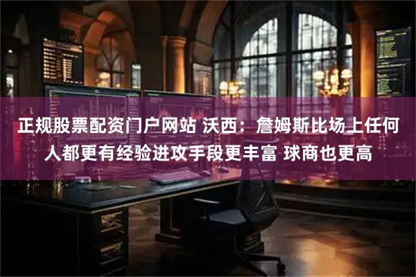 正规股票配资门户网站 沃西：詹姆斯比场上任何人都更有经验进攻手段更丰富 球商也更高