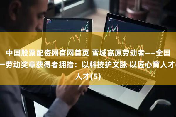 中国股票配资网官网首页 雪域高原劳动者——全国五一劳动奖章获得者拥措：以科技护文脉 以匠心育人才(5)