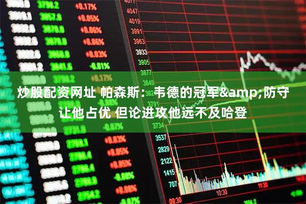 炒股配资网址 帕森斯：韦德的冠军&防守让他占优 但论进攻他远不及哈登