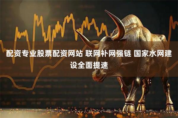 配资专业股票配资网站 联网补网强链 国家水网建设全面提速