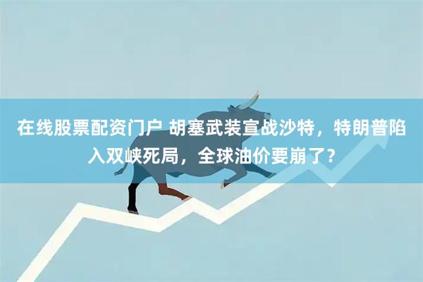 在线股票配资门户 胡塞武装宣战沙特，特朗普陷入双峡死局，全球油价要崩了？