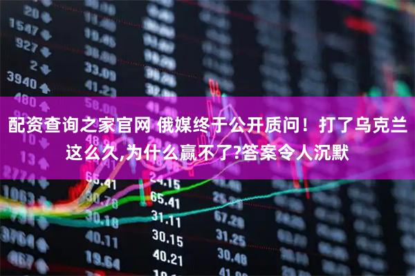 配资查询之家官网 俄媒终于公开质问！打了乌克兰这么久,为什么赢不了?答案令人沉默