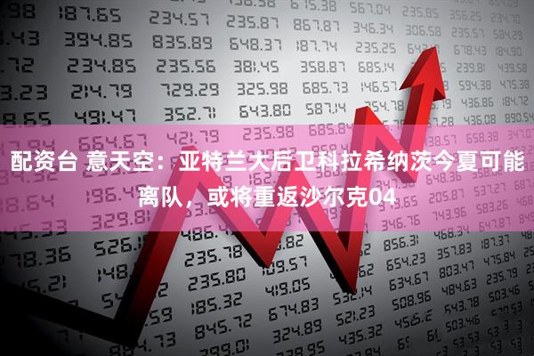 配资台 意天空：亚特兰大后卫科拉希纳茨今夏可能离队，或将重返沙尔克04
