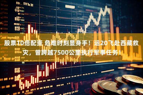股票10倍配资 危难时刻显身手！运20飞赴西藏救灾，曾跨越7500公里执行军事任务！