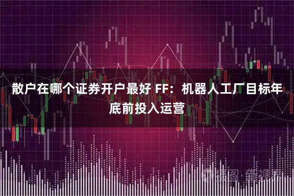 散户在哪个证券开户最好 FF：机器人工厂目标年底前投入运营