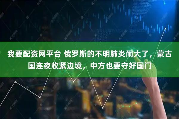 我要配资网平台 俄罗斯的不明肺炎闹大了，蒙古国连夜收紧边境，中方也要守好国门