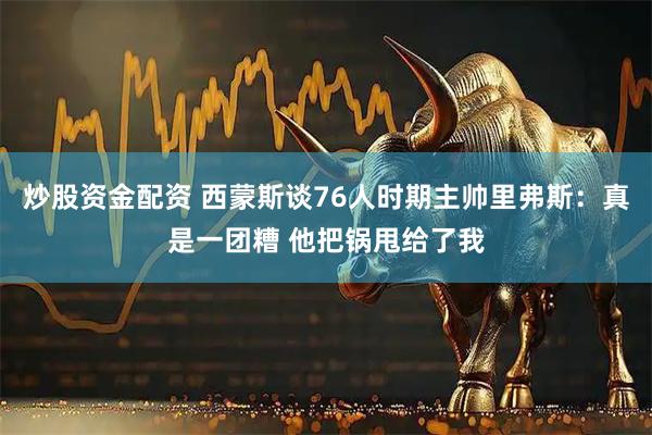 炒股资金配资 西蒙斯谈76人时期主帅里弗斯：真是一团糟 他把锅甩给了我
