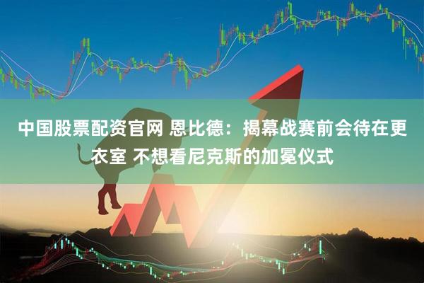 中国股票配资官网 恩比德：揭幕战赛前会待在更衣室 不想看尼克斯的加冕仪式